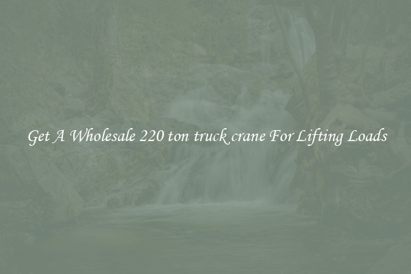 Get A Wholesale 220 ton truck crane For Lifting Loads